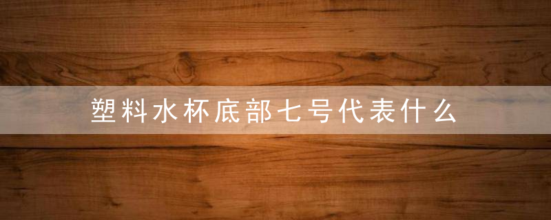 塑料水杯底部七号代表什么 塑料杯底下的7是啥意思?